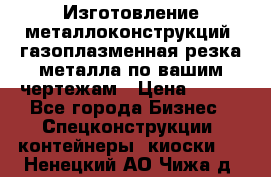 Изготовление металлоконструкций, газоплазменная резка металла по вашим чертежам › Цена ­ 100 - Все города Бизнес » Спецконструкции, контейнеры, киоски   . Ненецкий АО,Чижа д.